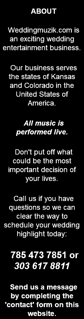 &nbsp;ABOUT Weddingmuzik.com is an exciting wedding entertainment business. Our business serves the states of Kansas and Colorado in the United States of America. All music is performed live. Don't put off what could be the most important decision of your lives. Call us if you have questions so we can clear the way to schedule your wedding highlight today: 785 473 7851 or 303 617 8811 Send us a message by completing the 'contact' form on this website. 