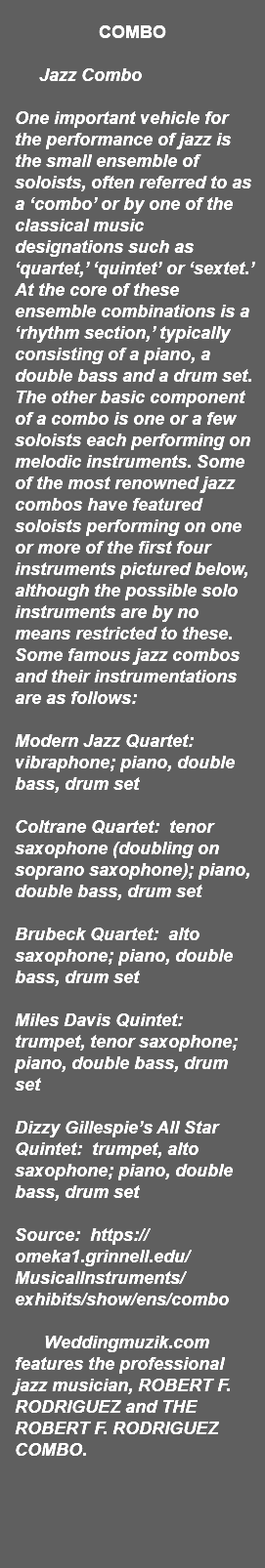 &nbsp;COMBO Jazz Combo One important vehicle for the performance of jazz is the small ensemble of soloists, often referred to as a ‘combo’ or by one of the classical music designations such as ‘quartet,’ ‘quintet’ or ‘sextet.’ At the core of these ensemble combinations is a ‘rhythm section,’ typically consisting of a piano, a double bass and a drum set. The other basic component of a combo is one or a few soloists each performing on melodic instruments. Some of the most renowned jazz combos have featured soloists performing on one or more of the first four instruments pictured below, although the possible solo instruments are by no means restricted to these. Some famous jazz combos and their instrumentations are as follows: Modern Jazz Quartet: vibraphone; piano, double bass, drum set Coltrane Quartet: tenor saxophone (doubling on soprano saxophone); piano, double bass, drum set Brubeck Quartet: alto saxophone; piano, double bass, drum set Miles Davis Quintet: trumpet, tenor saxophone; piano, double bass, drum set Dizzy Gillespie’s All Star Quintet: trumpet, alto saxophone; piano, double bass, drum set Source: https://omeka1.grinnell.edu/MusicalInstruments/exhibits/show/ens/combo Weddingmuzik.com features the professional jazz musician, ROBERT F. RODRIGUEZ and THE ROBERT F. RODRIGUEZ COMBO. 