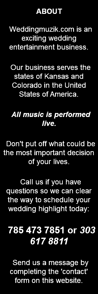 &nbsp;ABOUT Weddingmuzik.com is an exciting wedding entertainment business. Our business serves the states of Kansas and Colorado in the United States of America. All music is performed live. Don't put off what could be the most important decision of your lives. Call us if you have questions so we can clear the way to schedule your wedding highlight today: 785 473 7851 or 303 617 8811 Send us a message by completing the 'contact' form on this website. 