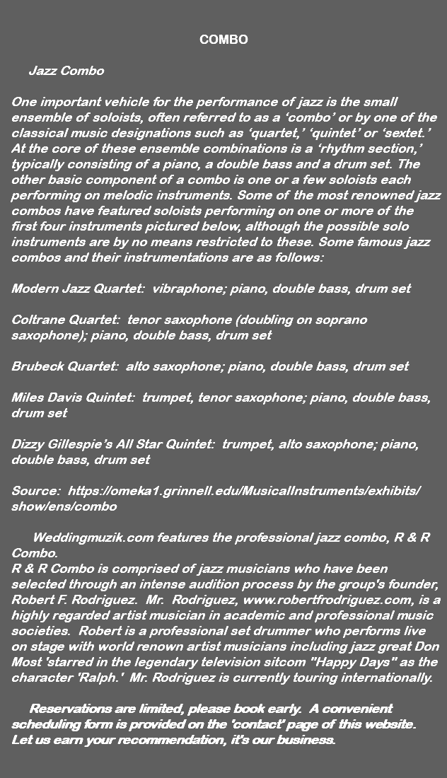 &nbsp;COMBO Jazz Combo One important vehicle for the performance of jazz is the small ensemble of soloists, often referred to as a ‘combo’ or by one of the classical music designations such as ‘quartet,’ ‘quintet’ or ‘sextet.’ At the core of these ensemble combinations is a ‘rhythm section,’ typically consisting of a piano, a double bass and a drum set. The other basic component of a combo is one or a few soloists each performing on melodic instruments. Some of the most renowned jazz combos have featured soloists performing on one or more of the first four instruments pictured below, although the possible solo instruments are by no means restricted to these. Some famous jazz combos and their instrumentations are as follows: Modern Jazz Quartet: vibraphone; piano, double bass, drum set Coltrane Quartet: tenor saxophone (doubling on soprano saxophone); piano, double bass, drum set Brubeck Quartet: alto saxophone; piano, double bass, drum set Miles Davis Quintet: trumpet, tenor saxophone; piano, double bass, drum set Dizzy Gillespie’s All Star Quintet: trumpet, alto saxophone; piano, double bass, drum set Source: https://omeka1.grinnell.edu/MusicalInstruments/exhibits/show/ens/combo Weddingmuzik.com features the professional jazz combo, R & R Combo. R & R Combo is comprised of jazz musicians who have been selected through an intense audition process by the group's founder, Robert F. Rodriguez. Mr. Rodriguez, www.robertfrodriguez.com, is a highly regarded artist musician in academic and professional music societies. Robert is a professional set drummer who performs live on stage with world renown artist musicians including jazz great Don Most 'starred in the legendary television sitcom "Happy Days" as the character 'Ralph.' Mr. Rodriguez is currently touring internationally. Reservations are limited, please book early. A convenient scheduling form is provided on the 'contact' page of this website. Let us earn your recommendation, it's our business. 