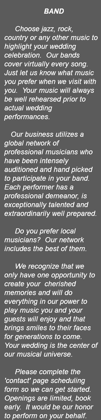 &nbsp;BAND Choose jazz, rock, country or any other music to highlight your wedding celebration. Our bands cover virtually every song. Just let us know what music you prefer when we visit with you. Your music will always be well rehearsed prior to actual wedding performances. Our business utilizes a global network of professional musicians who have been intensely auditioned and hand picked to participate in your band. Each performer has a professional demeanor, is exceptionally talented and extraordinarily well prepared. Do you prefer local musicians? Our network includes the best of them. We recognize that we only have one opportunity to create your cherished memories and will do everything in our power to play music you and your guests will enjoy and that brings smiles to their faces for generations to come. Your wedding is the center of our musical universe. Please complete the 'contact' page scheduling form so we can get started. Openings are limited, book early. It would be our honor to perform on your behalf. 