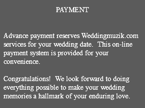 &nbsp;PAYMENT Advance payment reserves Weddingmuzik.com services for your wedding date. This on-line payment system is provided for your convenience. Congratulations! We look forward to doing everything possible to make your wedding memories a hallmark of your enduring love. 