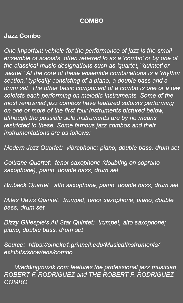 &nbsp;COMBO Jazz Combo One important vehicle for the performance of jazz is the small ensemble of soloists, often referred to as a ‘combo’ or by one of the classical music designations such as ‘quartet,’ ‘quintet’ or ‘sextet.’ At the core of these ensemble combinations is a ‘rhythm section,’ typically consisting of a piano, a double bass and a drum set. The other basic component of a combo is one or a few soloists each performing on melodic instruments. Some of the most renowned jazz combos have featured soloists performing on one or more of the first four instruments pictured below, although the possible solo instruments are by no means restricted to these. Some famous jazz combos and their instrumentations are as follows: Modern Jazz Quartet: vibraphone; piano, double bass, drum set Coltrane Quartet: tenor saxophone (doubling on soprano saxophone); piano, double bass, drum set Brubeck Quartet: alto saxophone; piano, double bass, drum set Miles Davis Quintet: trumpet, tenor saxophone; piano, double bass, drum set Dizzy Gillespie’s All Star Quintet: trumpet, alto saxophone; piano, double bass, drum set Source: https://omeka1.grinnell.edu/MusicalInstruments/exhibits/show/ens/combo Weddingmuzik.com features the professional jazz musician, ROBERT F. RODRIGUEZ and THE ROBERT F. RODRIGUEZ COMBO. 
