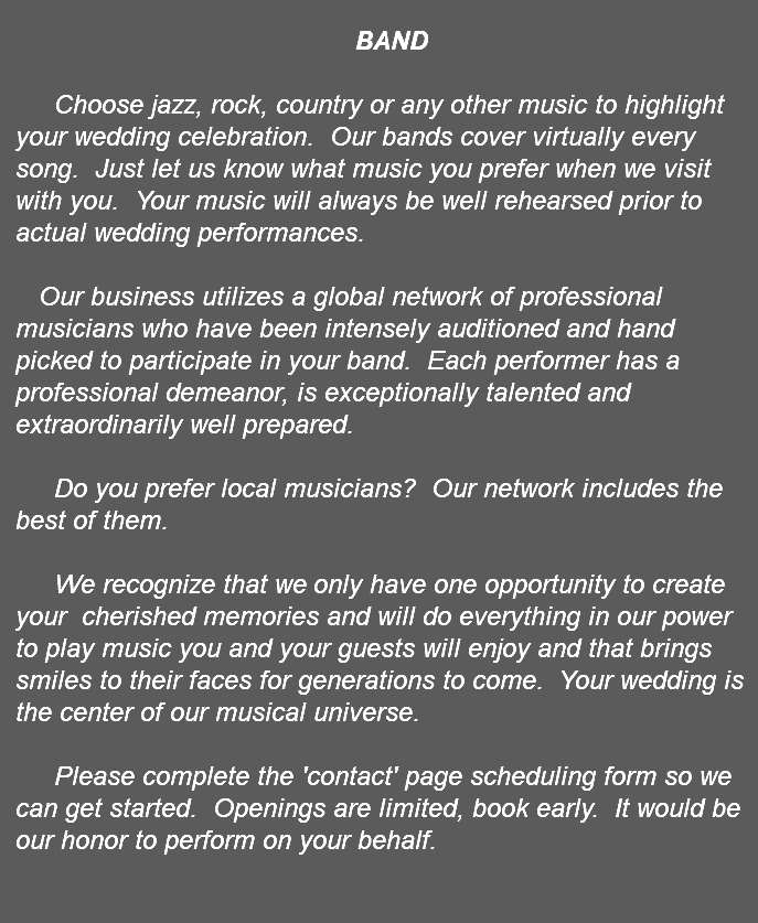 &nbsp;BAND Choose jazz, rock, country or any other music to highlight your wedding celebration. Our bands cover virtually every song. Just let us know what music you prefer when we visit with you. Your music will always be well rehearsed prior to actual wedding performances. Our business utilizes a global network of professional musicians who have been intensely auditioned and hand picked to participate in your band. Each performer has a professional demeanor, is exceptionally talented and extraordinarily well prepared. Do you prefer local musicians? Our network includes the best of them. We recognize that we only have one opportunity to create your cherished memories and will do everything in our power to play music you and your guests will enjoy and that brings smiles to their faces for generations to come. Your wedding is the center of our musical universe. Please complete the 'contact' page scheduling form so we can get started. Openings are limited, book early. It would be our honor to perform on your behalf. 
