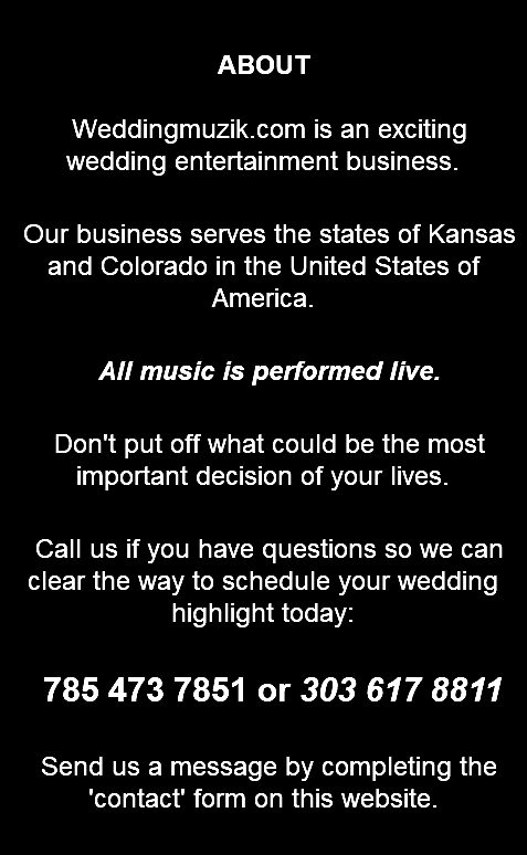 &nbsp;ABOUT Weddingmuzik.com is an exciting wedding entertainment business. Our business serves the states of Kansas and Colorado in the United States of America. All music is performed live. Don't put off what could be the most important decision of your lives. Call us if you have questions so we can clear the way to schedule your wedding highlight today: 785 473 7851 or 303 617 8811 Send us a message by completing the 'contact' form on this website. 